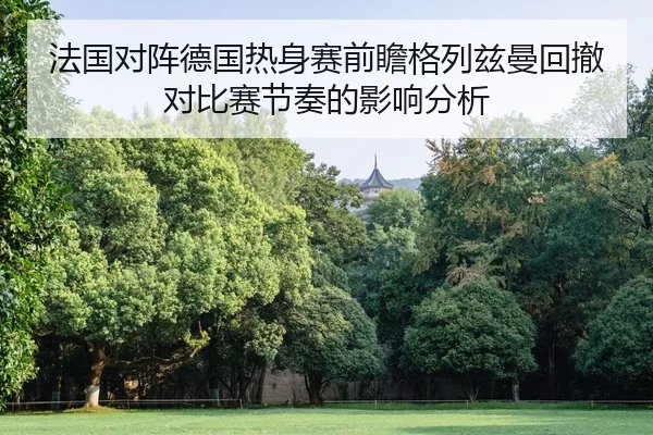 法国对阵德国热身赛前瞻格列兹曼回撤对比赛节奏的影响分析