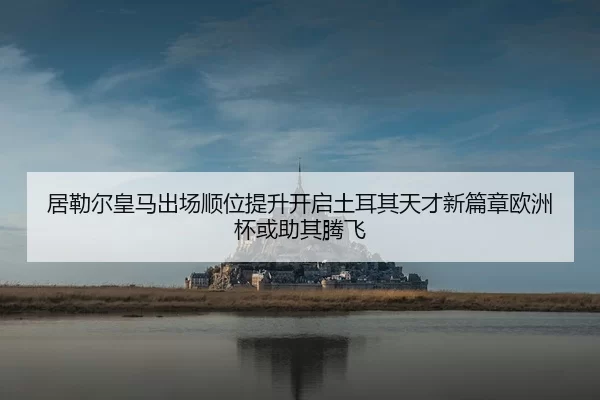 居勒尔皇马出场顺位提升开启土耳其天才新篇章欧洲杯或助其腾飞（BOBSPORTS）