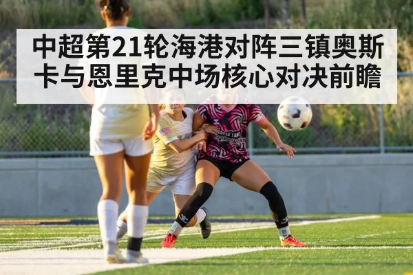 中超第21轮海港对阵三镇奥斯卡与恩里克中场核心对决前瞻
